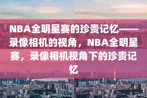 NBA全明星赛的珍贵记忆——录像相机的视角，NBA全明星赛，录像相机视角下的珍贵记忆-第1张图片-98直播吧