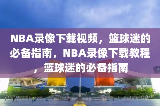 NBA录像下载视频，篮球迷的必备指南，NBA录像下载教程，篮球迷的必备指南-第1张图片-98直播吧