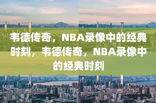 韦德传奇，NBA录像中的经典时刻，韦德传奇，NBA录像中的经典时刻-第1张图片-98直播吧