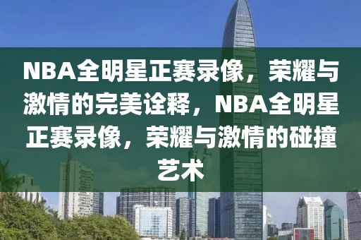 NBA全明星正赛录像，荣耀与激情的完美诠释，NBA全明星正赛录像，荣耀与激情的碰撞艺术-第1张图片-98直播吧