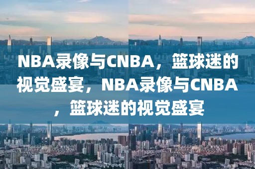 NBA录像与CNBA，篮球迷的视觉盛宴，NBA录像与CNBA，篮球迷的视觉盛宴-第1张图片-98直播吧