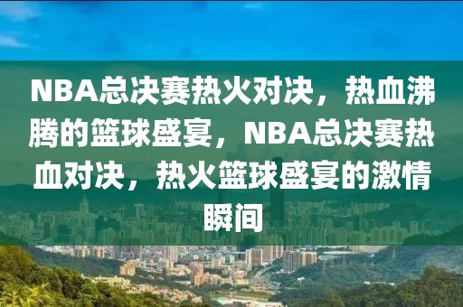 NBA总决赛热火对决，热血沸腾的篮球盛宴，NBA总决赛热血对决，热火篮球盛宴的激情瞬间-第1张图片-98直播吧