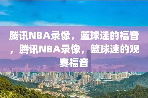 腾讯NBA录像，篮球迷的福音，腾讯NBA录像，篮球迷的观赛福音-第1张图片-98直播吧