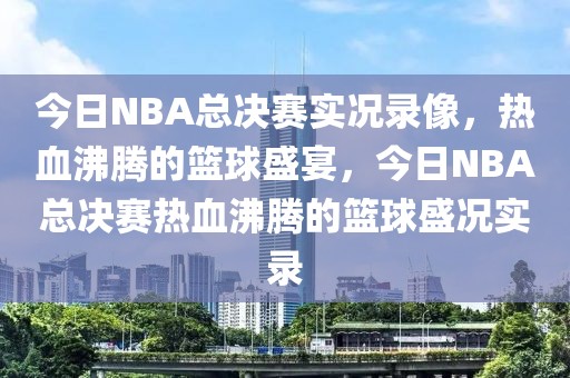 今日NBA总决赛实况录像，热血沸腾的篮球盛宴，今日NBA总决赛热血沸腾的篮球盛况实录-第1张图片-98直播吧