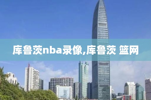 库鲁茨nba录像,库鲁茨 篮网-第1张图片-98直播吧