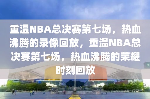 重温NBA总决赛第七场，热血沸腾的录像回放，重温NBA总决赛第七场，热血沸腾的荣耀时刻回放-第1张图片-98直播吧