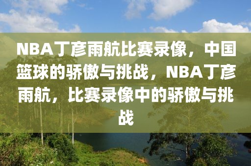 NBA丁彦雨航比赛录像，中国篮球的骄傲与挑战，NBA丁彦雨航，比赛录像中的骄傲与挑战-第1张图片-98直播吧