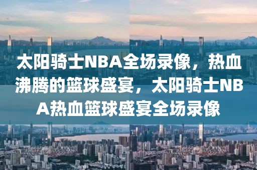 太阳骑士NBA全场录像，热血沸腾的篮球盛宴，太阳骑士NBA热血篮球盛宴全场录像-第1张图片-98直播吧