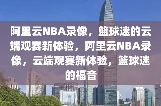 阿里云NBA录像，篮球迷的云端观赛新体验，阿里云NBA录像，云端观赛新体验，篮球迷的福音-第1张图片-98直播吧