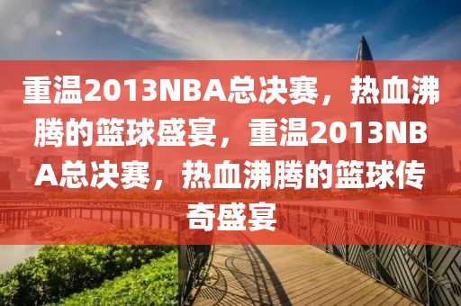 重温2013NBA总决赛，热血沸腾的篮球盛宴，重温2013NBA总决赛，热血沸腾的篮球传奇盛宴-第1张图片-98直播吧