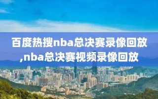 百度热搜nba总决赛录像回放,nba总决赛视频录像回放