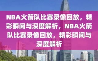 NBA火箭队比赛录像回放，精彩瞬间与深度解析，NBA火箭队比赛录像回放，精彩瞬间与深度解析