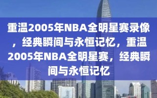 重温2005年NBA全明星赛录像，经典瞬间与永恒记忆，重温2005年NBA全明星赛，经典瞬间与永恒记忆