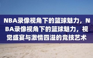 NBA录像视角下的篮球魅力，NBA录像视角下的篮球魅力，视觉盛宴与激情四溢的竞技艺术