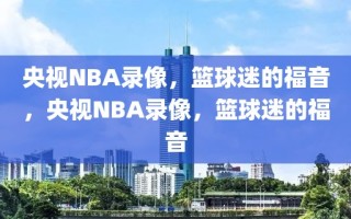 央视NBA录像，篮球迷的福音，央视NBA录像，篮球迷的福音