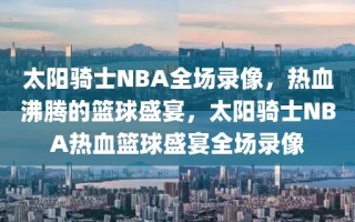 太阳骑士NBA全场录像，热血沸腾的篮球盛宴，太阳骑士NBA热血篮球盛宴全场录像