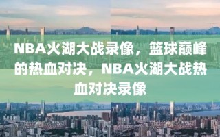 NBA火湖大战录像，篮球巅峰的热血对决，NBA火湖大战热血对决录像