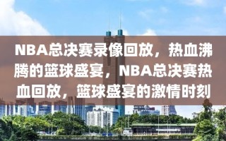 NBA总决赛录像回放，热血沸腾的篮球盛宴，NBA总决赛热血回放，篮球盛宴的激情时刻