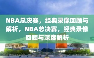 NBA总决赛，经典录像回顾与解析，NBA总决赛，经典录像回顾与深度解析