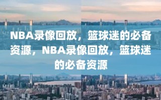 NBA录像回放，篮球迷的必备资源，NBA录像回放，篮球迷的必备资源