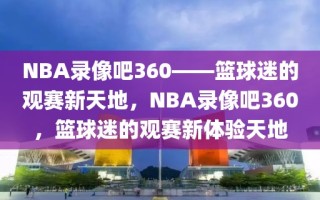 NBA录像吧360——篮球迷的观赛新天地，NBA录像吧360，篮球迷的观赛新体验天地