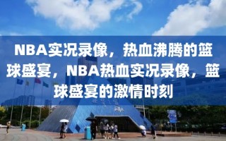 NBA实况录像，热血沸腾的篮球盛宴，NBA热血实况录像，篮球盛宴的激情时刻