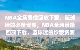 NBA全场录像回放下载，篮球迷的必备资源，NBA全场录像回放下载，篮球迷的珍藏资源