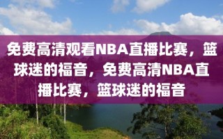 免费高清观看NBA直播比赛，篮球迷的福音，免费高清NBA直播比赛，篮球迷的福音