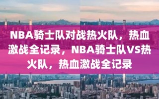 NBA骑士队对战热火队，热血激战全记录，NBA骑士队VS热火队，热血激战全记录