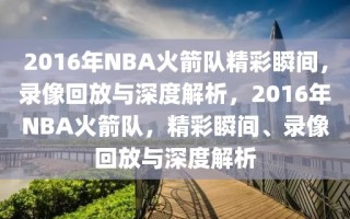 2016年NBA火箭队精彩瞬间，录像回放与深度解析，2016年NBA火箭队，精彩瞬间、录像回放与深度解析