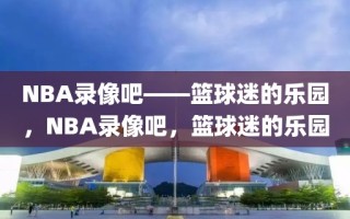 NBA录像吧——篮球迷的乐园，NBA录像吧，篮球迷的乐园