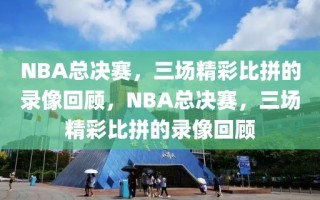 NBA总决赛，三场精彩比拼的录像回顾，NBA总决赛，三场精彩比拼的录像回顾