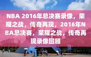 NBA 2016年总决赛录像，荣耀之战，传奇再现，2016年NBA总决赛，荣耀之战，传奇再现录像回顾