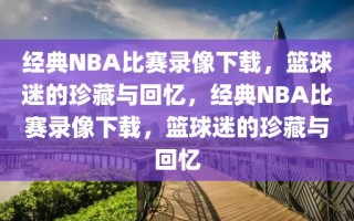 经典NBA比赛录像下载，篮球迷的珍藏与回忆，经典NBA比赛录像下载，篮球迷的珍藏与回忆