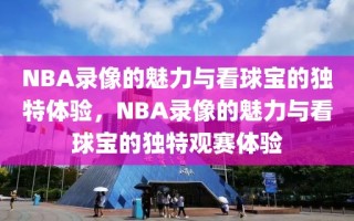 NBA录像的魅力与看球宝的独特体验，NBA录像的魅力与看球宝的独特观赛体验