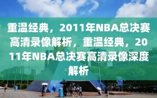 重温经典，2011年NBA总决赛高清录像解析，重温经典，2011年NBA总决赛高清录像深度解析