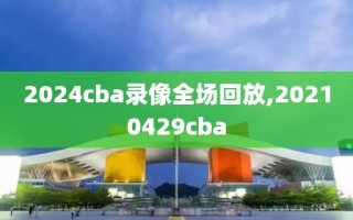 2024cba录像全场回放,20210429cba