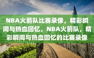 NBA火箭队比赛录像，精彩瞬间与热血回忆，NBA火箭队，精彩瞬间与热血回忆的比赛录像