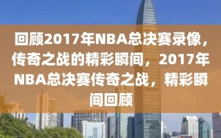 回顾2017年NBA总决赛录像，传奇之战的精彩瞬间，2017年NBA总决赛传奇之战，精彩瞬间回顾