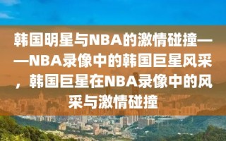 韩国明星与NBA的激情碰撞——NBA录像中的韩国巨星风采，韩国巨星在NBA录像中的风采与激情碰撞