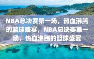 NBA总决赛第一场，热血沸腾的篮球盛宴，NBA总决赛第一场，热血沸腾的篮球盛宴