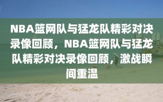 NBA篮网队与猛龙队精彩对决录像回顾，NBA篮网队与猛龙队精彩对决录像回顾，激战瞬间重温