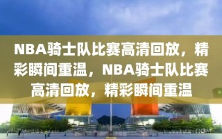 NBA骑士队比赛高清回放，精彩瞬间重温，NBA骑士队比赛高清回放，精彩瞬间重温