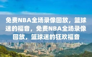 免费NBA全场录像回放，篮球迷的福音，免费NBA全场录像回放，篮球迷的狂欢福音