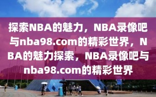 探索NBA的魅力，NBA录像吧与nba98.com的精彩世界，NBA的魅力探索，NBA录像吧与nba98.com的精彩世界