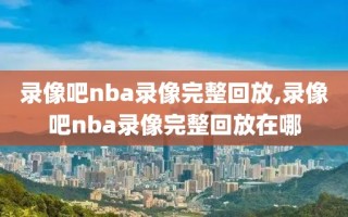 录像吧nba录像完整回放,录像吧nba录像完整回放在哪