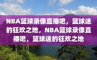 NBA篮球录像直播吧，篮球迷的狂欢之地，NBA篮球录像直播吧，篮球迷的狂欢之地