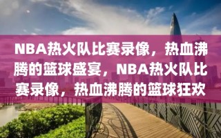 NBA热火队比赛录像，热血沸腾的篮球盛宴，NBA热火队比赛录像，热血沸腾的篮球狂欢