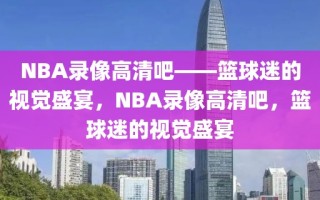 NBA录像高清吧——篮球迷的视觉盛宴，NBA录像高清吧，篮球迷的视觉盛宴