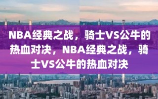 NBA经典之战，骑士VS公牛的热血对决，NBA经典之战，骑士VS公牛的热血对决